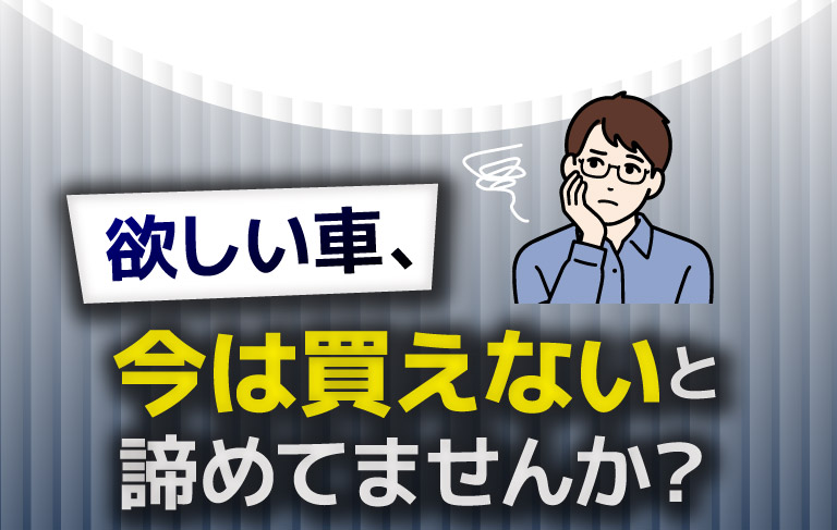 欲しい車、今は変えないと諦めてませんか？